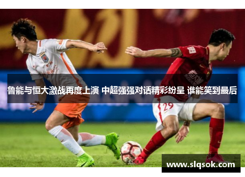 鲁能与恒大激战再度上演 中超强强对话精彩纷呈 谁能笑到最后